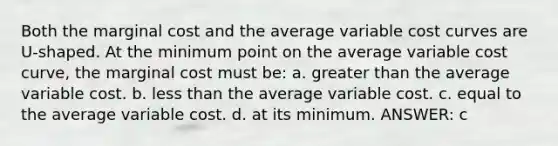 Both the marginal cost and the average variable cost curves are U-shaped. At the minimum point on the average variable cost curve, the marginal cost must be: a. <a href='https://www.questionai.com/knowledge/ktgHnBD4o3-greater-than' class='anchor-knowledge'>greater than</a> the average variable cost. b. <a href='https://www.questionai.com/knowledge/k7BtlYpAMX-less-than' class='anchor-knowledge'>less than</a> the average variable cost. c. equal to the average variable cost. d. at its minimum. ANSWER: c