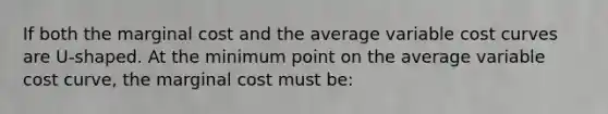 If both the marginal cost and the average variable cost curves are U-shaped. At the minimum point on the average variable cost curve, the marginal cost must be: