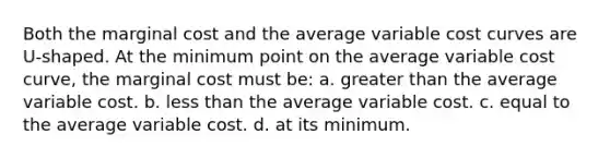 Both the marginal cost and the average variable cost curves are U-shaped. At the minimum point on the average variable cost curve, the marginal cost must be: a. greater than the average variable cost. b. less than the average variable cost. c. equal to the average variable cost. d. at its minimum.