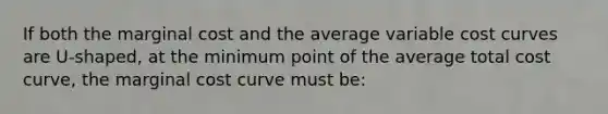 If both the marginal cost and the average variable cost curves are U-shaped, at the minimum point of the average total cost curve, the marginal cost curve must be: