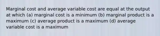 Marginal cost and average variable cost are equal at the output at which (a) marginal cost is a minimum (b) marginal product is a maximum (c) average product is a maximum (d) average variable cost is a maximum