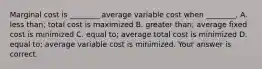 Marginal cost is​ ________ average variable cost when​ ________. A. less​ than; total cost is maximized B. greater​ than; average fixed cost is minimized C. equal​ to; average total cost is minimized D. equal​ to; average variable cost is minimized. Your answer is correct.