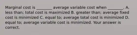 Marginal cost is​ ________ average variable cost when​ ________. A. less​ than; total cost is maximized B. greater​ than; average fixed cost is minimized C. equal​ to; average total cost is minimized D. equal​ to; average variable cost is minimized. Your answer is correct.