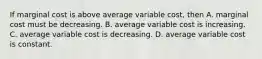 If marginal cost is above average variable​ cost, then A. marginal cost must be decreasing. B. average variable cost is increasing. C. average variable cost is decreasing. D. average variable cost is constant.