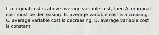 If marginal cost is above average variable​ cost, then A. marginal cost must be decreasing. B. average variable cost is increasing. C. average variable cost is decreasing. D. average variable cost is constant.