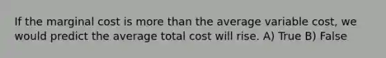 If the marginal cost is <a href='https://www.questionai.com/knowledge/keWHlEPx42-more-than' class='anchor-knowledge'>more than</a> the average variable cost, we would predict the average total cost will rise. A) True B) False