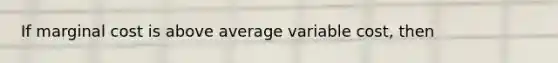 If marginal cost is above average variable​ cost, then