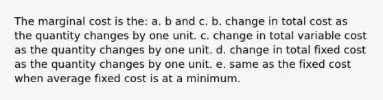 The marginal cost is the: a. b and c. b. change in total cost as the quantity changes by one unit. c. change in total variable cost as the quantity changes by one unit. d. change in total fixed cost as the quantity changes by one unit. e. same as the fixed cost when average fixed cost is at a minimum.