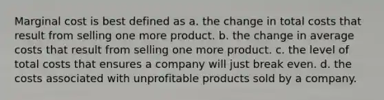 Marginal cost is best defined as a. the change in total costs that result from selling one more product. b. the change in average costs that result from selling one more product. c. the level of total costs that ensures a company will just break even. d. the costs associated with unprofitable products sold by a company.