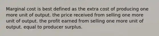 Marginal cost is best defined as the extra cost of producing one more unit of output. the price received from selling one more unit of output. the profit earned from selling one more unit of output. equal to producer surplus.