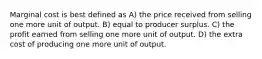 Marginal cost is best defined as A) the price received from selling one more unit of output. B) equal to producer surplus. C) the profit earned from selling one more unit of output. D) the extra cost of producing one more unit of output.