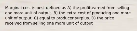 Marginal cost is best defined as A) the profit earned from selling one more unit of output. B) the extra cost of producing one more unit of output. C) equal to producer surplus. D) the price received from selling one more unit of output