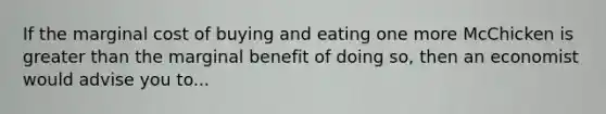 If the marginal cost of buying and eating one more McChicken is greater than the marginal benefit of doing so, then an economist would advise you to...