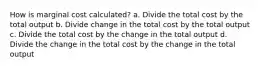 How is marginal cost calculated? a. Divide the total cost by the total output b. Divide change in the total cost by the total output c. Divide the total cost by the change in the total output d. Divide the change in the total cost by the change in the total output