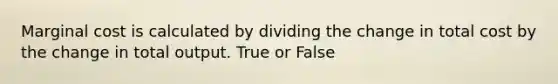 Marginal cost is calculated by dividing the change in total cost by the change in total output. True or False