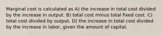 Marginal cost is calculated as A) the increase in total cost divided by the increase in output. B) total cost minus total fixed cost. C) total cost divided by output. D) the increase in total cost divided by the increase in labor, given the amount of capital.