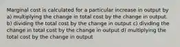 Marginal cost is calculated for a particular increase in output by a) multiplying the change in total cost by the change in output. b) dividing the total cost by the change in output c) dividing the change in total cost by the change in output d) multiplying the total cost by the change in output