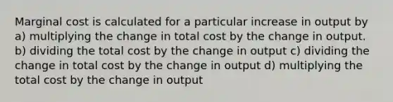 Marginal cost is calculated for a particular increase in output by a) multiplying the change in total cost by the change in output. b) dividing the total cost by the change in output c) dividing the change in total cost by the change in output d) multiplying the total cost by the change in output