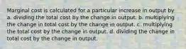 Marginal cost is calculated for a particular increase in output by a. dividing the total cost by the change in output. b. multiplying the change in total cost by the change in output. c. multiplying the total cost by the change in output. d. dividing the change in total cost by the change in output.