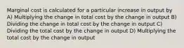 Marginal cost is calculated for a particular increase in output by A) Multiplying the change in total cost by the change in output B) Dividing the change in total cost by the change in output C) Dividing the total cost by the change in output D) Multiplying the total cost by the change in output