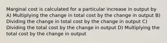 Marginal cost is calculated for a particular increase in output by A) Multiplying the change in total cost by the change in output B) Dividing the change in total cost by the change in output C) Dividing the total cost by the change in output D) Multiplying the total cost by the change in output