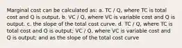 Marginal cost can be calculated as: a. TC / Q, where TC is total cost and Q is output. b. VC / Q, where VC is variable cost and Q is output. c. the slope of the total cost curve. d. TC / Q, where TC is total cost and Q is output; VC / Q, where VC is variable cost and Q is output; and as the slope of the total cost curve