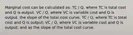 Marginal cost can be calculated as: TC / Q, where TC is total cost and Q is output. VC / Q, where VC is variable cost and Q is output. the slope of the total cost curve. TC / Q, where TC is total cost and Q is output; VC / Q, where VC is variable cost and Q is output; and as the slope of the total cost curve.