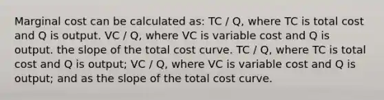 Marginal cost can be calculated as: TC / Q, where TC is total cost and Q is output. VC / Q, where VC is variable cost and Q is output. the slope of the total cost curve. TC / Q, where TC is total cost and Q is output; VC / Q, where VC is variable cost and Q is output; and as the slope of the total cost curve.