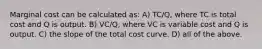 Marginal cost can be calculated as: A) TC/Q, where TC is total cost and Q is output. B) VC/Q, where VC is variable cost and Q is output. C) the slope of the total cost curve. D) all of the above.