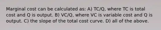 Marginal cost can be calculated as: A) TC/Q, where TC is total cost and Q is output. B) VC/Q, where VC is variable cost and Q is output. C) the slope of the total cost curve. D) all of the above.