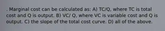 . Marginal cost can be calculated as: A) TC/Q, where TC is total cost and Q is output. B) VC/ Q, where VC is variable cost and Q is output. C) the slope of the total cost curve. D) all of the above.