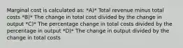 Marginal cost is calculated as: *A)* Total revenue minus total costs *B)* The change in total cost divided by the change in output *C)* The percentage change in total costs divided by the percentage in output *D)* The change in output divided by the change in total costs