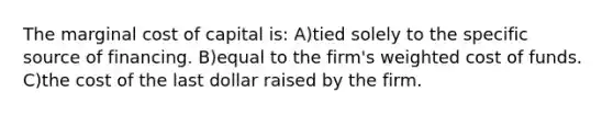 The marginal cost of capital is: A)tied solely to the specific source of financing. B)equal to the firm's weighted cost of funds. C)the cost of the last dollar raised by the firm.