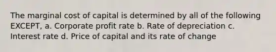 The marginal cost of capital is determined by all of the following EXCEPT, a. Corporate profit rate b. Rate of depreciation c. Interest rate d. Price of capital and its rate of change