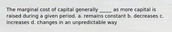 The marginal cost of capital generally _____ as more capital is raised during a given period. a. remains constant b. decreases c. increases d. changes in an unpredictable way