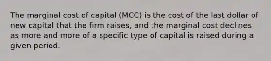 The marginal cost of capital (MCC) is the cost of the last dollar of new capital that the firm raises, and the marginal cost declines as more and more of a specific type of capital is raised during a given period.