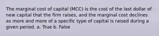 The marginal cost of capital (MCC) is the cost of the last dollar of new capital that the firm raises, and the marginal cost declines as more and more of a specific type of capital is raised during a given period. a. True b. False