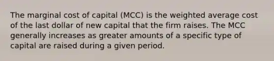 The marginal cost of capital (MCC) is the <a href='https://www.questionai.com/knowledge/koL1NUNNcJ-weighted-average' class='anchor-knowledge'>weighted average</a> cost of the last dollar of new capital that the firm raises. The MCC generally increases as greater amounts of a specific type of capital are raised during a given period.