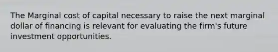 The Marginal cost of capital necessary to raise the next marginal dollar of financing is relevant for evaluating the firm's future investment opportunities.