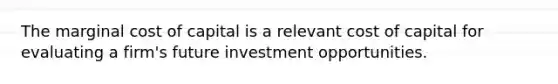 The marginal cost of capital is a relevant cost of capital for evaluating a firm's future investment opportunities.