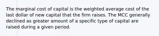 The marginal cost of capital is the weighted average cost of the last dollar of new capital that the firm raises. The MCC generally declined as greater amount of a specific type of capital are raised during a given period.