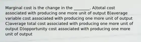 Marginal cost is the change in the ________. A)total cost associated with producing one more unit of output B)average variable cost associated with producing one more unit of output C)average total cost associated with producing one more unit of output D)opportunity cost associated with producing one more unit of output