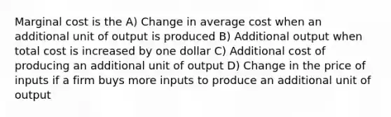 Marginal cost is the A) Change in average cost when an additional unit of output is produced B) Additional output when total cost is increased by one dollar C) Additional cost of producing an additional unit of output D) Change in the price of inputs if a firm buys more inputs to produce an additional unit of output