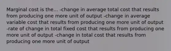 Marginal cost is the... -change in average total cost that results from producing one more unit of output -change in average variable cost that results from producing one more unit of output -rate of change in total fixed cost that results from producing one more unit of output -change in total cost that results from producing one more unit of output