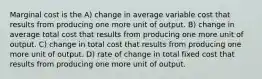 Marginal cost is the A) change in average variable cost that results from producing one more unit of output. B) change in average total cost that results from producing one more unit of output. C) change in total cost that results from producing one more unit of output. D) rate of change in total fixed cost that results from producing one more unit of output.