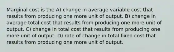 Marginal cost is the A) change in average variable cost that results from producing one more unit of output. B) change in average total cost that results from producing one more unit of output. C) change in total cost that results from producing one more unit of output. D) rate of change in total fixed cost that results from producing one more unit of output.