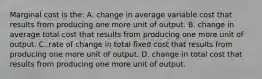 Marginal cost is the: A. change in average variable cost that results from producing one more unit of output. B. change in average total cost that results from producing one more unit of output. C. rate of change in total fixed cost that results from producing one more unit of output. D. change in total cost that results from producing one more unit of output.