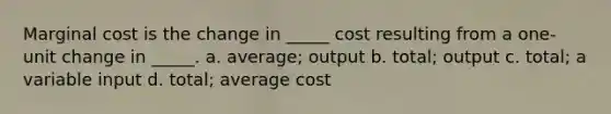 Marginal cost is the change in _____ cost resulting from a one-unit change in _____. a. average; output b. total; output c. total; a variable input d. total; average cost