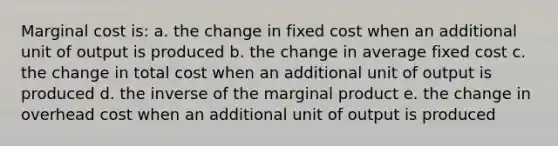 Marginal cost is: a. the change in fixed cost when an additional unit of output is produced b. the change in average fixed cost c. the change in total cost when an additional unit of output is produced d. the inverse of the marginal product e. the change in overhead cost when an additional unit of output is produced