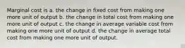 Marginal cost is a. the change in fixed cost from making one more unit of output b. the change in total cost from making one more unit of output c. the change in average variable cost from making one more unit of output d. the change in average total cost from making one more unit of output.